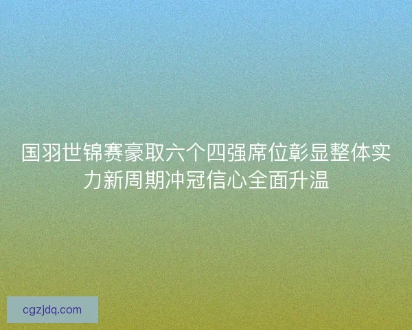 国羽世锦赛豪取六个四强席位彰显整体实力新周期冲冠信心全面升温