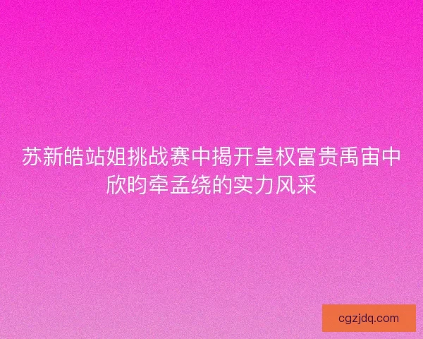 苏新皓站姐挑战赛中揭开皇权富贵禹宙中欣昀牵孟绕的实力风采