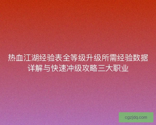 热血江湖经验表全等级升级所需经验数据详解与快速冲级攻略三大职业