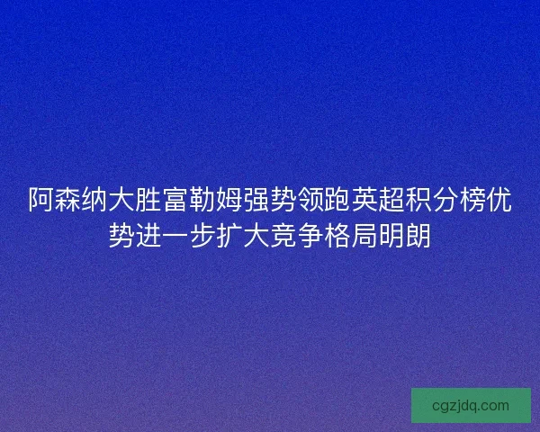 阿森纳大胜富勒姆强势领跑英超积分榜优势进一步扩大竞争格局明朗